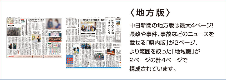 〈地方版〉 中日新聞の地方版は最大4ページ! 県政や事件、事故などのニュースを載せる「県内版」が2ページ、より範囲を絞った「地域版」が2ページの計4ページで構成されています。