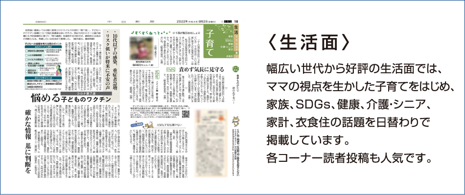 〈生活面〉幅広い世代から好評の生活面では、ママの視点を生かした子育てをはじめ、家族、SDGs、健康、介護・シニア、 家計、衣食住の話題を日替わりで掲載しています。各コーナー読者投稿も人気です。