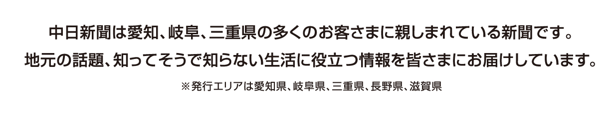 中日新聞は愛知、岐阜、三重県の多くのお客さまに親しまれている新聞です。地元の話題、知ってそうで知らない生活に役立つ情報を皆さまにお届けしています。※発行エリアは愛知県、岐阜県、三重県、長野県、滋賀県