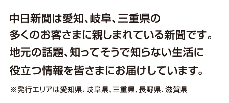 中日新聞は愛知、岐阜、三重県の多くのお客さまに親しまれている新聞です。地元の話題、知ってそうで知らない生活に役立つ情報を皆さまにお届けしています。※発行エリアは愛知県、岐阜県、三重県、長野県、滋賀県